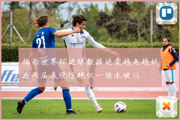 梅西世界杯进球数据逆袭越老越妖近两届表现惊艳仅一场未破门