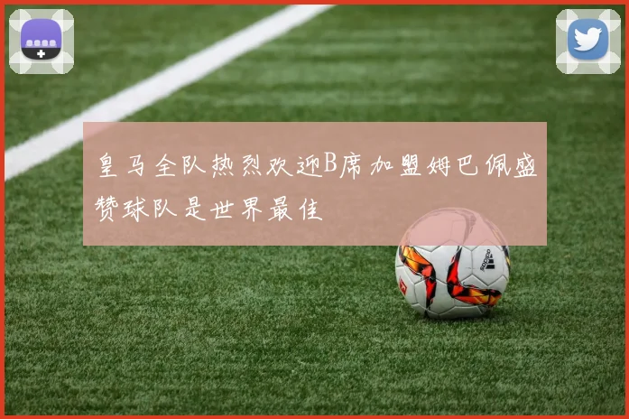 皇马全队热烈欢迎B席加盟姆巴佩盛赞球队是世界最佳