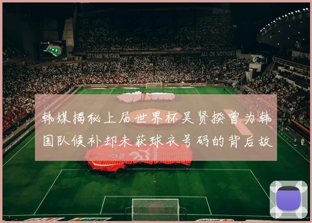 韩媒揭秘上届世界杯吴贤揆曾为韩国队候补却未获球衣号码的背后故事