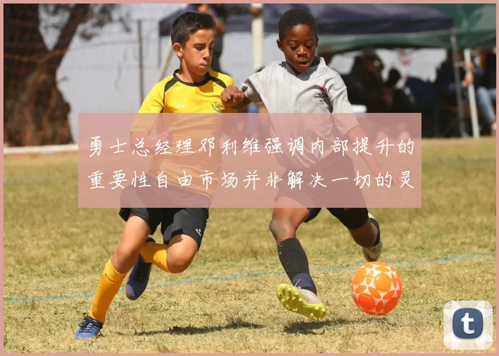 勇士总经理邓利维强调内部提升的重要性自由市场并非解决一切的灵丹妙药