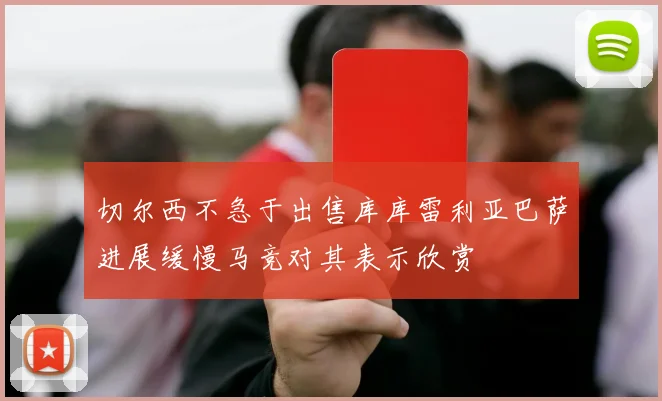 切尔西不急于出售库库雷利亚巴萨进展缓慢马竞对其表示欣赏