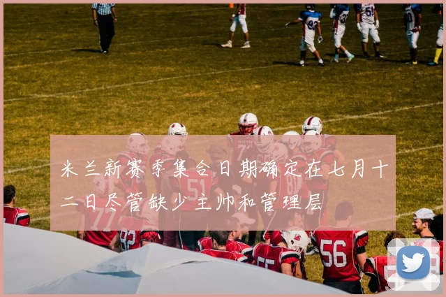 米兰新赛季集合日期确定在七月十二日尽管缺少主帅和管理层