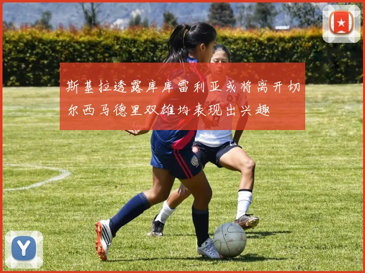 斯基拉透露库库雷利亚或将离开切尔西马德里双雄均表现出兴趣