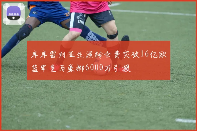 库库雷利亚生涯转会费突破16亿欧蓝军皇马豪掷6000万引援