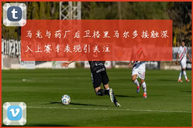 马竞与药厂后卫格里马尔多接触深入上赛季表现引关注