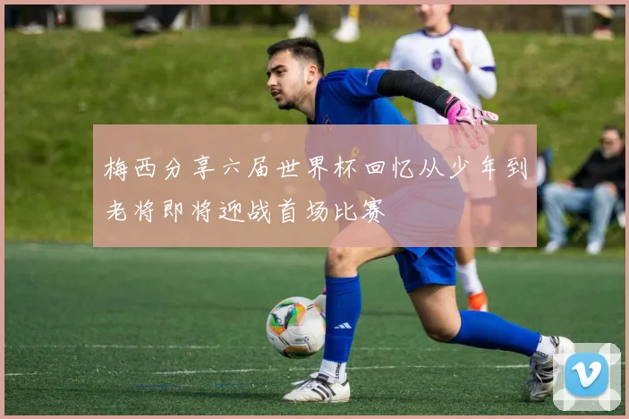 梅西分享六届世界杯回忆从少年到老将即将迎战首场比赛