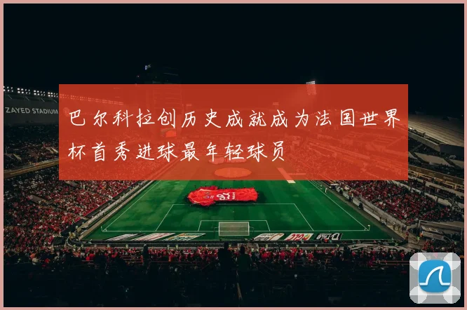 巴尔科拉创历史成就成为法国世界杯首秀进球最年轻球员